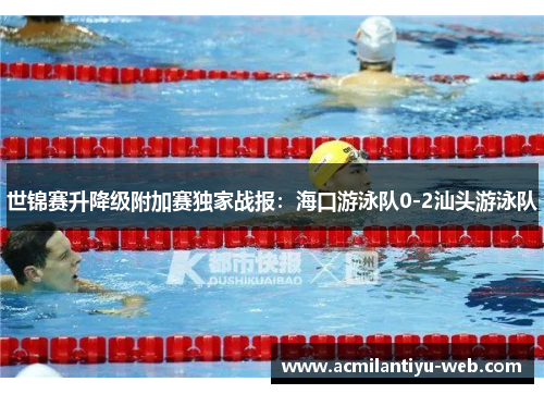 世锦赛升降级附加赛独家战报：海口游泳队0-2汕头游泳队